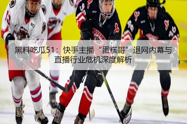 黑料吃瓜51：快手主播“蛋糕哥”退网内幕与直播行业危机深度解析