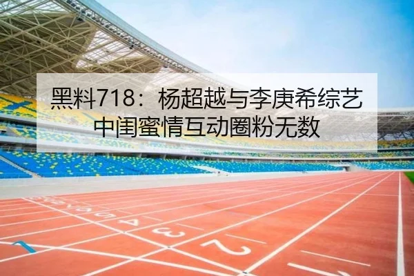 黑料718：杨超越与李庚希综艺中闺蜜情互动圈粉无数